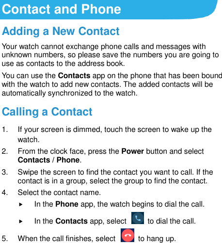 Contact and Phone Adding a New Contact Your watch cannot exchange phone calls and messages with unknown numbers, so please save the numbers you are going to use as contacts to the address book. You can use the Contacts app on the phone that has been bound with the watch to add new contacts. The added contacts will be automatically synchronized to the watch. Calling a Contact 1.  If your screen is dimmed, touch the screen to wake up the watch. 2.  From the clock face, press the Power button and select Contacts / Phone. 3.  Swipe the screen to find the contact you want to call. If the contact is in a group, select the group to find the contact.   4.  Select the contact name.  In the Phone app, the watch begins to dial the call.  In the Contacts app, select    to dial the call. 5.  When the call finishes, select    to hang up.  