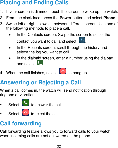 28 Placing and Ending Calls 1.  If your screen is dimmed, touch the screen to wake up the watch. 2.  From the clock face, press the Power button and select Phone. 3.  Swipe left or right to switch between different screen. Use one of the following methods to place a call.  In the Contacts screen, Swipe the screen to select the contact you want to call and select  .  In the Recents screen, scroll through the history and selecrt the log you want to call.  In the dialpald screen, enter a number using the dialpad and select  . 4.  When the call finishes, select    to hang up. Answering or Rejecting a Call When a call comes in, the watch will send notification through ringtone or vibration.     Select    to answer the call.   Select    to reject the call. Call forwarding Call forwarding feature allows you to forward calls to your watch when incoming calls are not answered on the phone. 