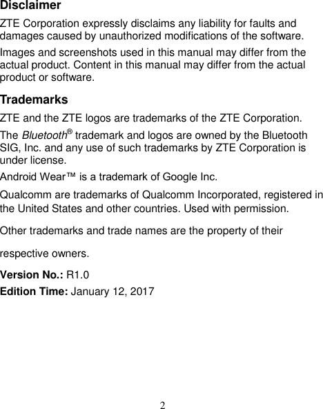 2 Disclaimer ZTE Corporation expressly disclaims any liability for faults and damages caused by unauthorized modifications of the software. Images and screenshots used in this manual may differ from the actual product. Content in this manual may differ from the actual product or software. Trademarks ZTE and the ZTE logos are trademarks of the ZTE Corporation. The Bluetooth® trademark and logos are owned by the Bluetooth SIG, Inc. and any use of such trademarks by ZTE Corporation is under license. Android Wear™ is a trademark of Google Inc. Qualcomm are trademarks of Qualcomm Incorporated, registered in the United States and other countries. Used with permission. Other trademarks and trade names are the property of their respective owners. Version No.: R1.0 Edition Time: January 12, 2017     