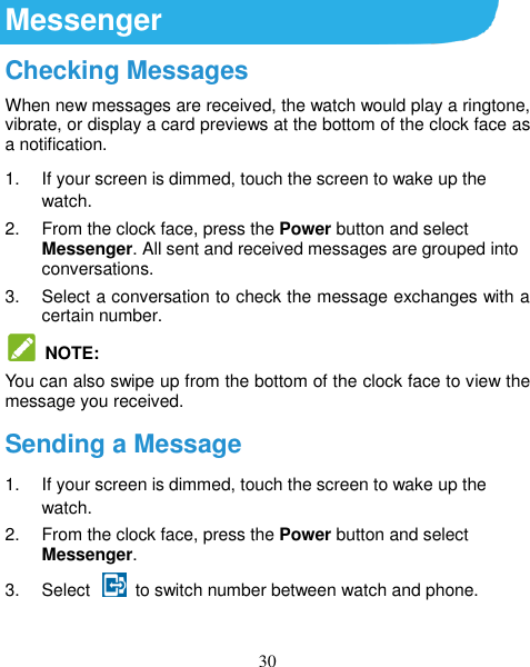 30 Messenger Checking Messages When new messages are received, the watch would play a ringtone, vibrate, or display a card previews at the bottom of the clock face as a notification. 1.  If your screen is dimmed, touch the screen to wake up the watch. 2.  From the clock face, press the Power button and select Messenger. All sent and received messages are grouped into conversations. 3.  Select a conversation to check the message exchanges with a certain number.   NOTE: You can also swipe up from the bottom of the clock face to view the message you received. Sending a Message 1.  If your screen is dimmed, touch the screen to wake up the watch. 2.  From the clock face, press the Power button and select Messenger. 3.  Select    to switch number between watch and phone. 