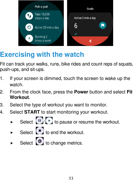 33                  Exercising with the watch Fit can track your walks, runs, bike rides and count reps of squats, push-ups, and sit-ups. 1.  If your screen is dimmed, touch the screen to wake up the watch. 2.  From the clock face, press the Power button and select Fit Workout. 3.  Select the type of workout you want to monitor. 4.  Select START to start monitoring your workout.  Select  /   to pause or resume the workout.  Select    to end the workout.  Select    to change metrics.  