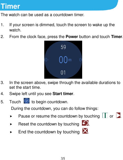 35 Timer The watch can be used as a countdown timer. 1.  If your screen is dimmed, touch the screen to wake up the watch. 2.  From the clock face, press the Power button and touch Timer.  3.  In the screen above, swipe through the available durations to set the start time.   4.  Swipe left until you see Start timer. 5.  Touch    to begin countdown.           During the countdown, you can do follow things:  Pause or resume the countdown by touching    or  .    Reset the countdown by touching  .  End the countdown by touching  .   