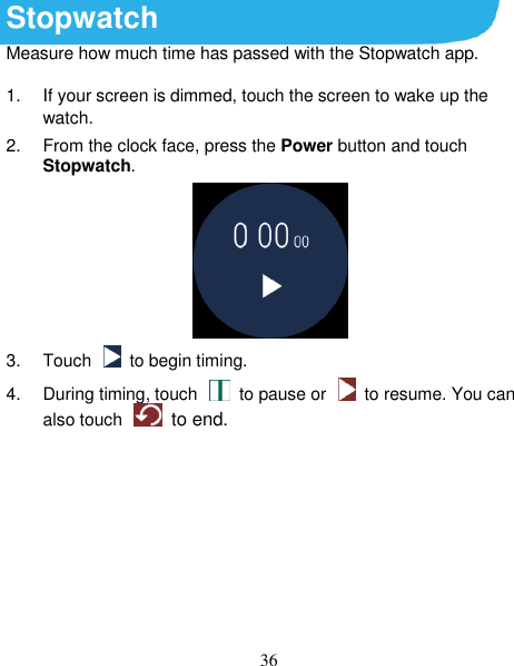 36 Stopwatch Measure how much time has passed with the Stopwatch app. 1.  If your screen is dimmed, touch the screen to wake up the watch. 2.  From the clock face, press the Power button and touch Stopwatch.  3.  Touch    to begin timing. 4.  During timing, touch    to pause or    to resume. You can also touch    to end.        