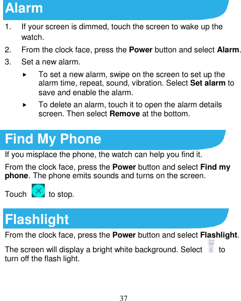 37 Alarm 1.  If your screen is dimmed, touch the screen to wake up the watch. 2.  From the clock face, press the Power button and select Alarm.   3.  Set a new alarm.  To set a new alarm, swipe on the screen to set up the alarm time, repeat, sound, vibration. Select Set alarm to save and enable the alarm.  To delete an alarm, touch it to open the alarm details screen. Then select Remove at the bottom.  Find My Phone If you misplace the phone, the watch can help you find it. From the clock face, press the Power button and select Find my phone. The phone emits sounds and turns on the screen. Touch    to stop.  Flashlight From the clock face, press the Power button and select Flashlight. The screen will display a bright white background. Select    to turn off the flash light.  