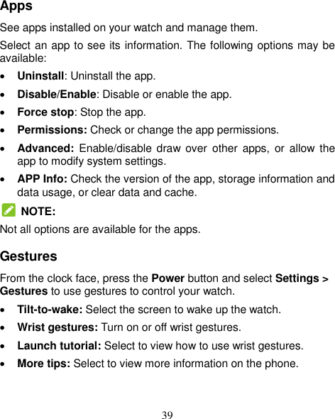 39 Apps See apps installed on your watch and manage them. Select an app to see its information. The following options may be available:  Uninstall: Uninstall the app.  Disable/Enable: Disable or enable the app.  Force stop: Stop the app.    Permissions: Check or change the app permissions.  Advanced:  Enable/disable draw  over  other apps,  or allow  the app to modify system settings.  APP Info: Check the version of the app, storage information and data usage, or clear data and cache.  NOTE: Not all options are available for the apps. Gestures From the clock face, press the Power button and select Settings &gt; Gestures to use gestures to control your watch.  Tilt-to-wake: Select the screen to wake up the watch.  Wrist gestures: Turn on or off wrist gestures.  Launch tutorial: Select to view how to use wrist gestures.  More tips: Select to view more information on the phone. 