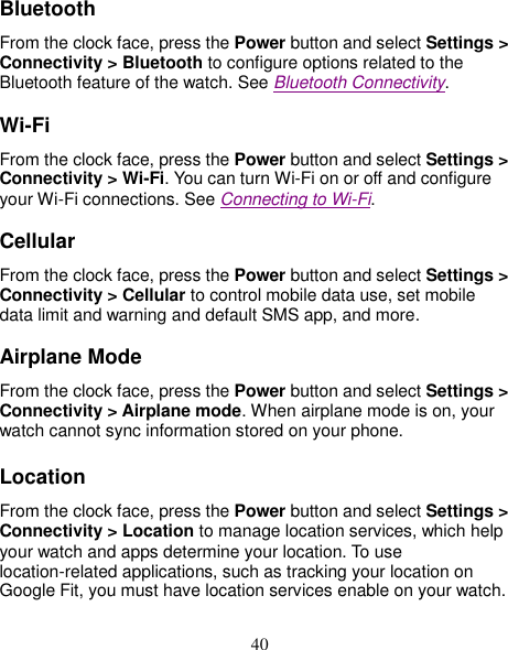 40 Bluetooth From the clock face, press the Power button and select Settings &gt; Connectivity &gt; Bluetooth to configure options related to the Bluetooth feature of the watch. See Bluetooth Connectivity. Wi-Fi From the clock face, press the Power button and select Settings &gt; Connectivity &gt; Wi-Fi. You can turn Wi-Fi on or off and configure your Wi-Fi connections. See Connecting to Wi-Fi. Cellular From the clock face, press the Power button and select Settings &gt; Connectivity &gt; Cellular to control mobile data use, set mobile data limit and warning and default SMS app, and more.   Airplane Mode From the clock face, press the Power button and select Settings &gt; Connectivity &gt; Airplane mode. When airplane mode is on, your watch cannot sync information stored on your phone. Location From the clock face, press the Power button and select Settings &gt; Connectivity &gt; Location to manage location services, which help your watch and apps determine your location. To use location-related applications, such as tracking your location on Google Fit, you must have location services enable on your watch.  