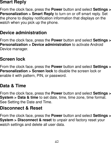 42 Smart Reply From the clock face, press the Power button and select Settings &gt; Personalization &gt; Smart Reply to turn on or off smart reply. Set the phone to display notification information that displays on the watch when you pick up the phone. Device administration From the clock face, press the Power button and select Settings &gt; Personalization &gt; Device administration to activate Android Device manager. Screen lock From the clock face, press the Power button and select Settings &gt; Personalization &gt; Screen lock to disable the screen lock or enable it with pattern, PIN, or password.   Data &amp; Time From the clock face, press the Power button and select Settings &gt; System &gt; Data &amp; time to set date, time, time zone, time format. See Setting the Date and Time. Disconnect &amp; Reset   From the clock face, press the Power button and select Settings &gt; System &gt; Disconnect &amp; reset to unpair and factory reset your watch settings and delete all user data.   