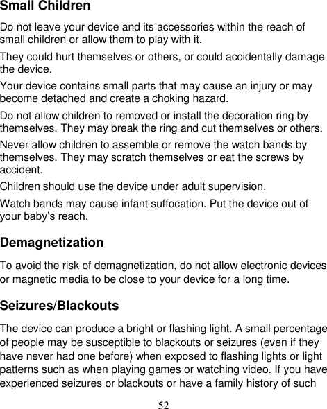 52 Small Children Do not leave your device and its accessories within the reach of small children or allow them to play with it. They could hurt themselves or others, or could accidentally damage the device. Your device contains small parts that may cause an injury or may become detached and create a choking hazard. Do not allow children to removed or install the decoration ring by themselves. They may break the ring and cut themselves or others. Never allow children to assemble or remove the watch bands by themselves. They may scratch themselves or eat the screws by accident. Children should use the device under adult supervision. Watch bands may cause infant suffocation. Put the device out of your baby’s reach. Demagnetization To avoid the risk of demagnetization, do not allow electronic devices or magnetic media to be close to your device for a long time. Seizures/Blackouts The device can produce a bright or flashing light. A small percentage of people may be susceptible to blackouts or seizures (even if they have never had one before) when exposed to flashing lights or light patterns such as when playing games or watching video. If you have experienced seizures or blackouts or have a family history of such 