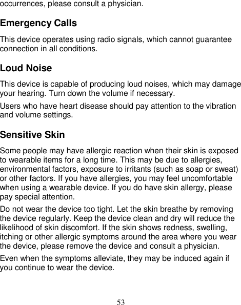 53 occurrences, please consult a physician. Emergency Calls This device operates using radio signals, which cannot guarantee connection in all conditions. Loud Noise This device is capable of producing loud noises, which may damage your hearing. Turn down the volume if necessary. Users who have heart disease should pay attention to the vibration and volume settings. Sensitive Skin Some people may have allergic reaction when their skin is exposed to wearable items for a long time. This may be due to allergies, environmental factors, exposure to irritants (such as soap or sweat) or other factors. If you have allergies, you may feel uncomfortable when using a wearable device. If you do have skin allergy, please pay special attention.   Do not wear the device too tight. Let the skin breathe by removing the device regularly. Keep the device clean and dry will reduce the likelihood of skin discomfort. If the skin shows redness, swelling, itching or other allergic symptoms around the area where you wear the device, please remove the device and consult a physician. Even when the symptoms alleviate, they may be induced again if you continue to wear the device. 