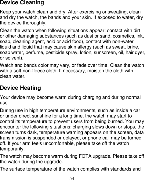 54 Device Cleaning Keep your watch clean and dry. After exercising or sweating, clean and dry the watch, the bands and your skin. If exposed to water, dry the device thoroughly.   Clean the watch when following situations appear: contact with dirt or other damaging substances (such as dust or sand, cosmetics, ink, soap, cleaning agent, acid or acid food), contact with non-water liquid and liquid that may cause skin allergy (such as sweat, brine, soap water, perfume, pesticide spray, lotion, sunscreen, oil, hair dyer, or solvent).   Watch and bands color may vary, or fade over time. Clean the watch with a soft non-fleece cloth. If necessary, moisten the cloth with clean water. Device Heating Your device may become warm during charging and during normal use. During use in high temperature environments, such as inside a car or under direct sunshine for a long time, the watch may start to control its temperature to prevent users from being burned. You may encounter the following situations: charging slows down or stops, the screen turns dark, temperature warning appears on the screen, data transmission is suspended or delayed, or phone call may be turned off. If your arm feels uncomfortable, please take off the watch temporarily. The watch may become warm during FOTA upgrade. Please take off the watch during the upgrade. The surface temperature of the watch complies with standards and 