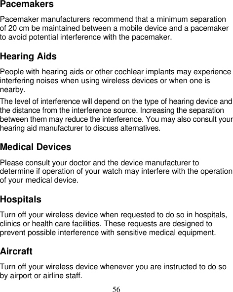 56 Pacemakers Pacemaker manufacturers recommend that a minimum separation of 20 cm be maintained between a mobile device and a pacemaker to avoid potential interference with the pacemaker. Hearing Aids People with hearing aids or other cochlear implants may experience interfering noises when using wireless devices or when one is nearby. The level of interference will depend on the type of hearing device and the distance from the interference source. Increasing the separation between them may reduce the interference. You may also consult your hearing aid manufacturer to discuss alternatives. Medical Devices Please consult your doctor and the device manufacturer to determine if operation of your watch may interfere with the operation of your medical device. Hospitals Turn off your wireless device when requested to do so in hospitals, clinics or health care facilities. These requests are designed to prevent possible interference with sensitive medical equipment. Aircraft Turn off your wireless device whenever you are instructed to do so by airport or airline staff. 