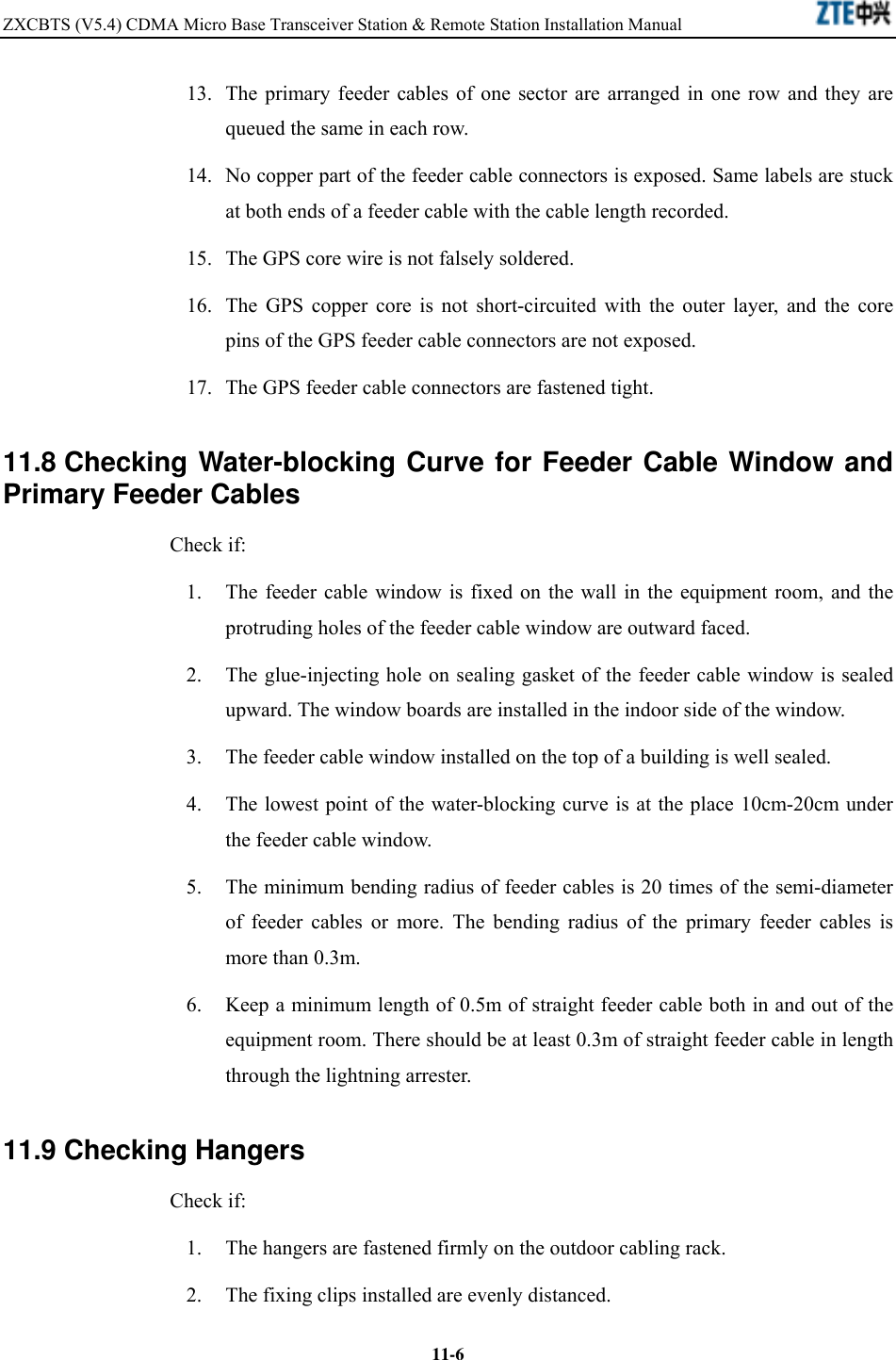 ZXCBTS (V5.4) CDMA Micro Base Transceiver Station &amp; Remote Station Installation Manual    11-613.  The primary feeder cables of one sector are arranged in one row and they are queued the same in each row. 14.  No copper part of the feeder cable connectors is exposed. Same labels are stuck at both ends of a feeder cable with the cable length recorded. 15.  The GPS core wire is not falsely soldered. 16.  The GPS copper core is not short-circuited with the outer layer, and the core pins of the GPS feeder cable connectors are not exposed. 17.  The GPS feeder cable connectors are fastened tight. 11.8 Checking Water-blocking Curve for Feeder Cable Window and Primary Feeder Cables Check if: 1.  The feeder cable window is fixed on the wall in the equipment room, and the protruding holes of the feeder cable window are outward faced. 2.  The glue-injecting hole on sealing gasket of the feeder cable window is sealed upward. The window boards are installed in the indoor side of the window. 3.  The feeder cable window installed on the top of a building is well sealed. 4.  The lowest point of the water-blocking curve is at the place 10cm-20cm under the feeder cable window. 5.  The minimum bending radius of feeder cables is 20 times of the semi-diameter of feeder cables or more. The bending radius of the primary feeder cables is more than 0.3m. 6.  Keep a minimum length of 0.5m of straight feeder cable both in and out of the equipment room. There should be at least 0.3m of straight feeder cable in length through the lightning arrester. 11.9 Checking Hangers Check if: 1.  The hangers are fastened firmly on the outdoor cabling rack. 2.  The fixing clips installed are evenly distanced. 