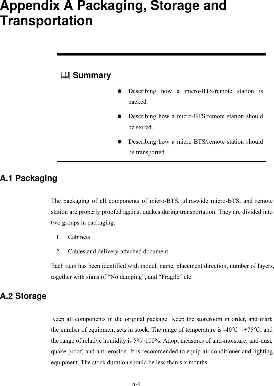   A-1Appendix A Packaging, Storage and Transportation  Summary      Describing how a micro-BTS/remote station is packed.    Describing how a micro-BTS/remote station should be stored.    Describing how a micro-BTS/remote station should be transported. A.1 Packaging The packaging of all components of micro-BTS, ultra-wide micro-BTS, and remote station are properly proofed against quakes during transportation. They are divided into two groups in packaging: 1. Cabinets 2.  Cables and delivery-attached document Each item has been identified with model, name, placement direction, number of layers, together with signs of “No damping”, and “Fragile” etc. A.2 Storage Keep all components in the original package. Keep the storeroom in order, and mark the number of equipment sets in stock. The range of temperature is -40°C ~+75°C, and the range of relative humidity is 5%~100%. Adopt measures of anti-moisture, anti-dust, quake-proof, and anti-erosion. It is recommended to equip air-conditioner and lighting equipment. The stock duration should be less than six months. 