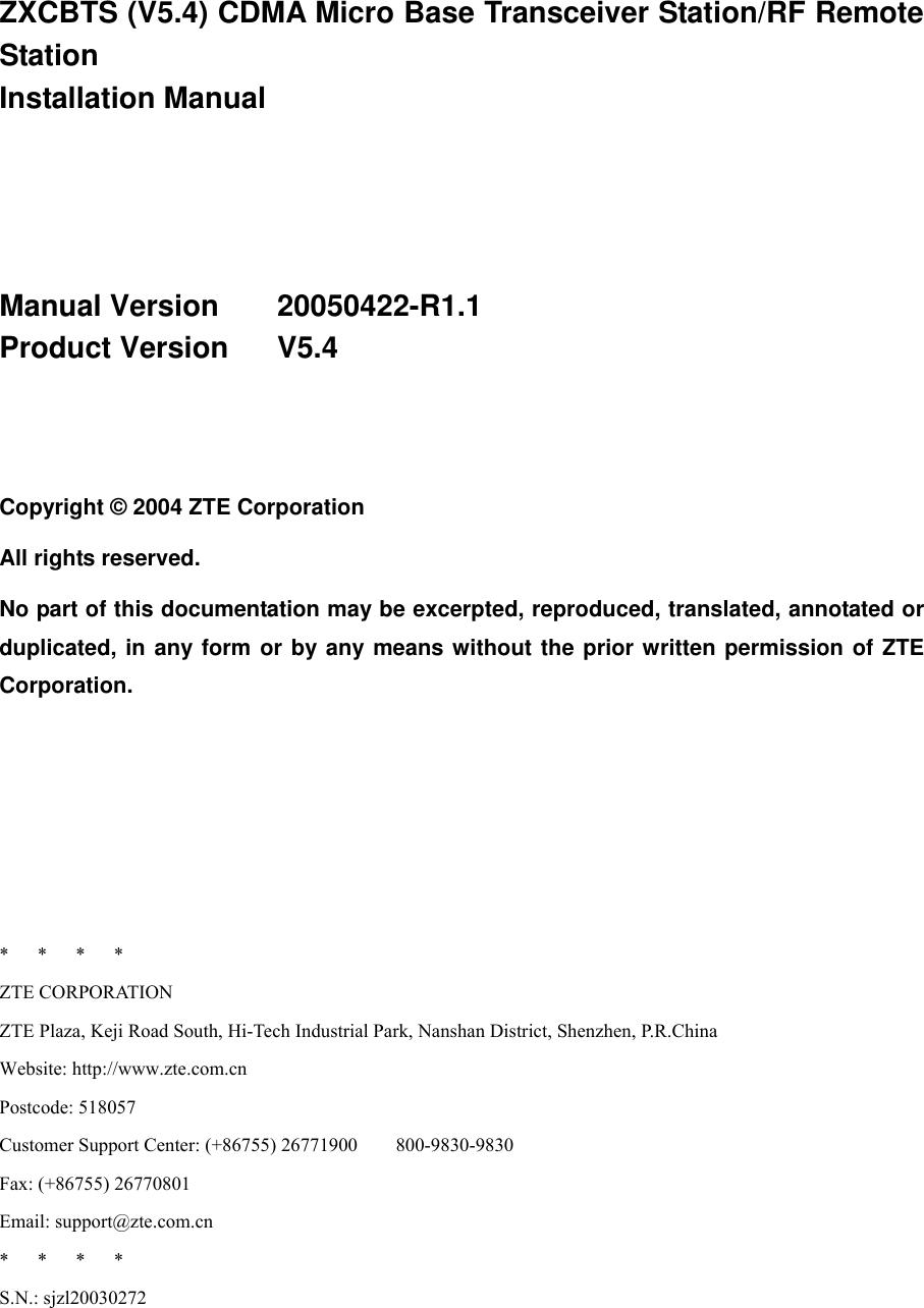  ZXCBTS (V5.4) CDMA Micro Base Transceiver Station/RF Remote Station  Installation Manual    Manual Version    20050422-R1.1 Product Version   V5.4   Copyright © 2004 ZTE Corporation All rights reserved. No part of this documentation may be excerpted, reproduced, translated, annotated or duplicated, in any form or by any means without the prior written permission of ZTE Corporation.      *   *   *   * ZTE CORPORATION ZTE Plaza, Keji Road South, Hi-Tech Industrial Park, Nanshan District, Shenzhen, P.R.China Website: http://www.zte.com.cn Postcode: 518057 Customer Support Center: (+86755) 26771900        800-9830-9830 Fax: (+86755) 26770801 Email: support@zte.com.cn *   *   *   * S.N.: sjzl20030272 