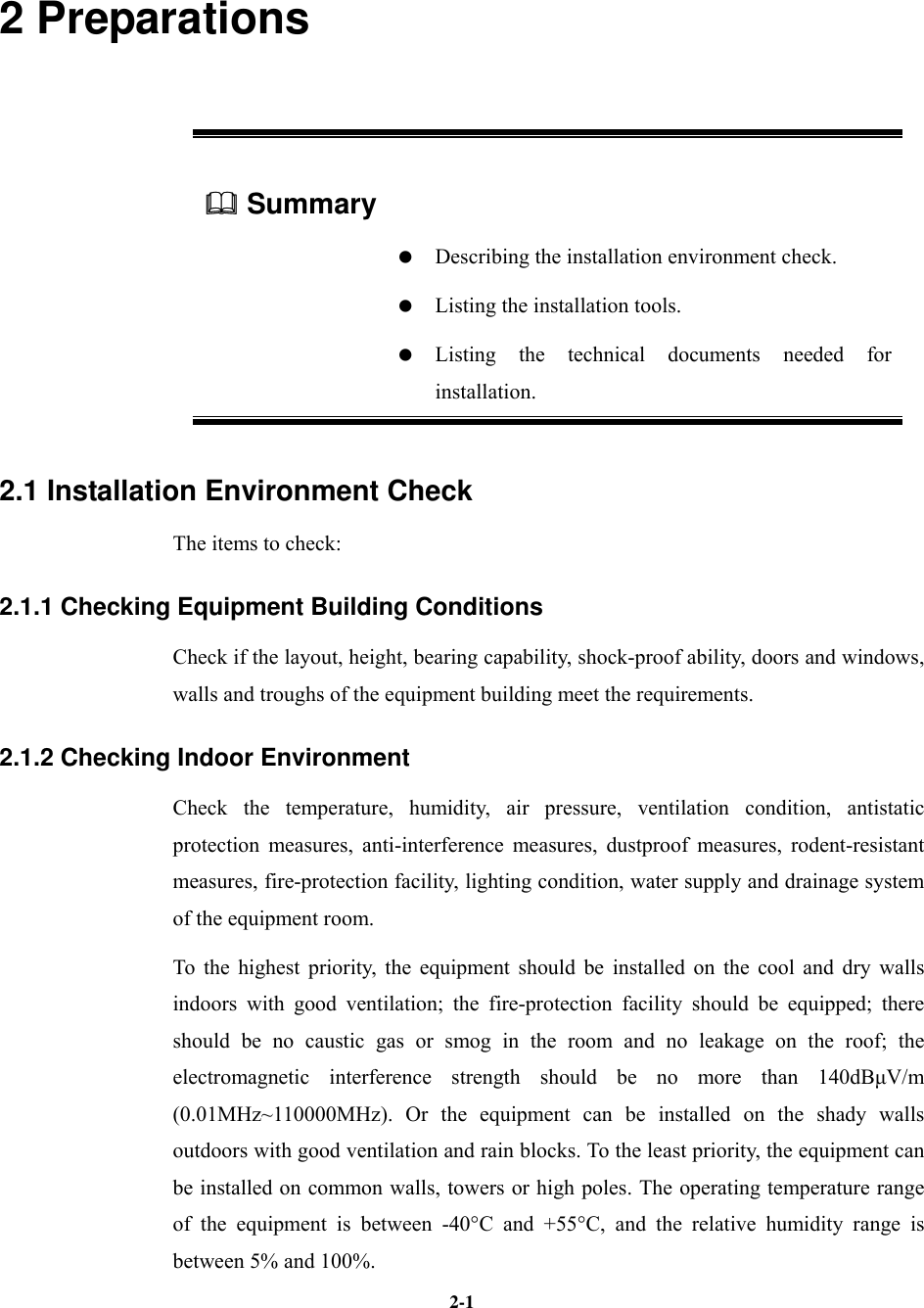   2-12 Preparations  Summary      Describing the installation environment check.    Listing the installation tools.   Listing the technical documents needed for installation. 2.1 Installation Environment Check The items to check: 2.1.1 Checking Equipment Building Conditions Check if the layout, height, bearing capability, shock-proof ability, doors and windows, walls and troughs of the equipment building meet the requirements. 2.1.2 Checking Indoor Environment Check the temperature, humidity, air pressure, ventilation condition, antistatic protection measures, anti-interference measures, dustproof measures, rodent-resistant measures, fire-protection facility, lighting condition, water supply and drainage system of the equipment room. To the highest priority, the equipment should be installed on the cool and dry walls indoors with good ventilation; the fire-protection facility should be equipped; there should be no caustic gas or smog in the room and no leakage on the roof; the electromagnetic interference strength should be no more than 140dBµV/m (0.01MHz~110000MHz). Or the equipment can be installed on the shady walls outdoors with good ventilation and rain blocks. To the least priority, the equipment can be installed on common walls, towers or high poles. The operating temperature range of the equipment is between -40°C and +55°C, and the relative humidity range is between 5% and 100%. 