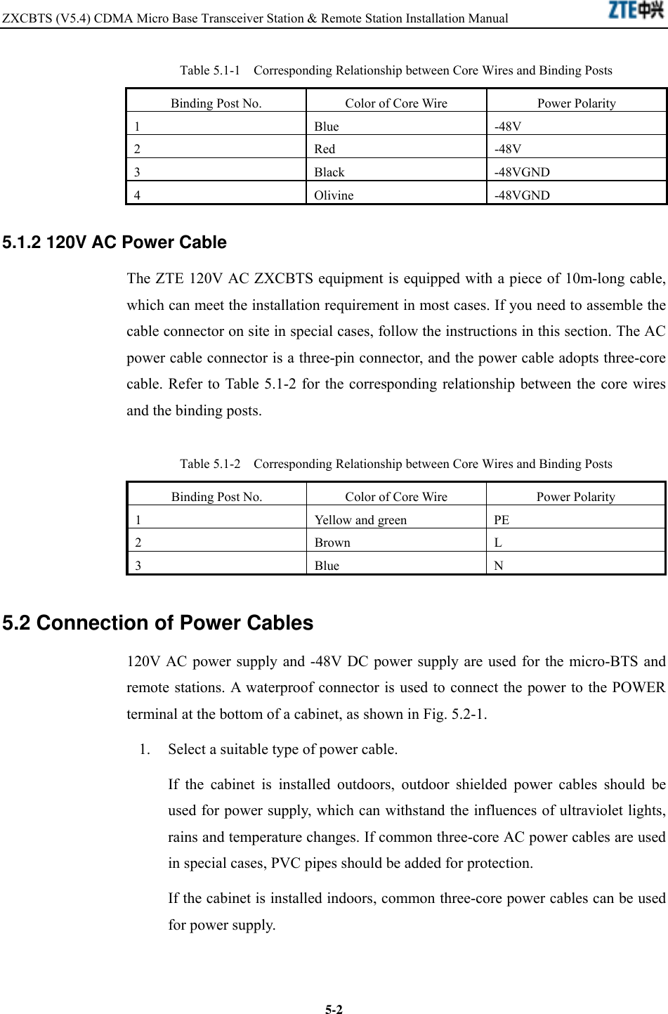 ZXCBTS (V5.4) CDMA Micro Base Transceiver Station &amp; Remote Station Installation Manual    5-2Table 5.1-1  Corresponding Relationship between Core Wires and Binding Posts Binding Post No.  Color of Core Wire  Power Polarity 1 Blue -48V 2 Red -48V 3 Black -48VGND 4 Olivine -48VGND 5.1.2 120V AC Power Cable The ZTE 120V AC ZXCBTS equipment is equipped with a piece of 10m-long cable, which can meet the installation requirement in most cases. If you need to assemble the cable connector on site in special cases, follow the instructions in this section. The AC power cable connector is a three-pin connector, and the power cable adopts three-core cable. Refer to Table 5.1-2 for the corresponding relationship between the core wires and the binding posts. Table 5.1-2  Corresponding Relationship between Core Wires and Binding Posts Binding Post No.  Color of Core Wire  Power Polarity 1  Yellow and green  PE 2 Brown L 3 Blue N 5.2 Connection of Power Cables 120V AC power supply and -48V DC power supply are used for the micro-BTS and remote stations. A waterproof connector is used to connect the power to the POWER terminal at the bottom of a cabinet, as shown in Fig. 5.2-1. 1.  Select a suitable type of power cable. If the cabinet is installed outdoors, outdoor shielded power cables should be used for power supply, which can withstand the influences of ultraviolet lights, rains and temperature changes. If common three-core AC power cables are used in special cases, PVC pipes should be added for protection. If the cabinet is installed indoors, common three-core power cables can be used for power supply. 
