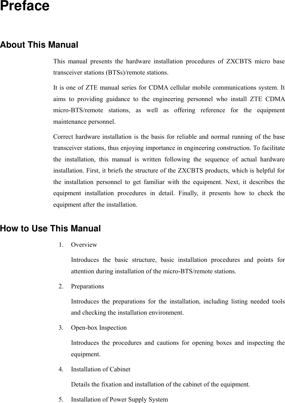  Preface About This Manual This manual presents the hardware installation procedures of ZXCBTS micro base transceiver stations (BTSs)/remote stations. It is one of ZTE manual series for CDMA cellular mobile communications system. It aims to providing guidance to the engineering personnel who install ZTE CDMA micro-BTS/remote stations, as well as offering reference for the equipment maintenance personnel. Correct hardware installation is the basis for reliable and normal running of the base transceiver stations, thus enjoying importance in engineering construction. To facilitate the installation, this manual is written following the sequence of actual hardware installation. First, it briefs the structure of the ZXCBTS products, which is helpful for the installation personnel to get familiar with the equipment. Next, it describes the equipment installation procedures in detail. Finally, it presents how to check the equipment after the installation. How to Use This Manual 1. Overview Introduces the basic structure, basic installation procedures and points for attention during installation of the micro-BTS/remote stations. 2. Preparations Introduces the preparations for the installation, including listing needed tools and checking the installation environment. 3. Open-box Inspection Introduces the procedures and cautions for opening boxes and inspecting the equipment. 4.  Installation of Cabinet Details the fixation and installation of the cabinet of the equipment. 5.  Installation of Power Supply System 