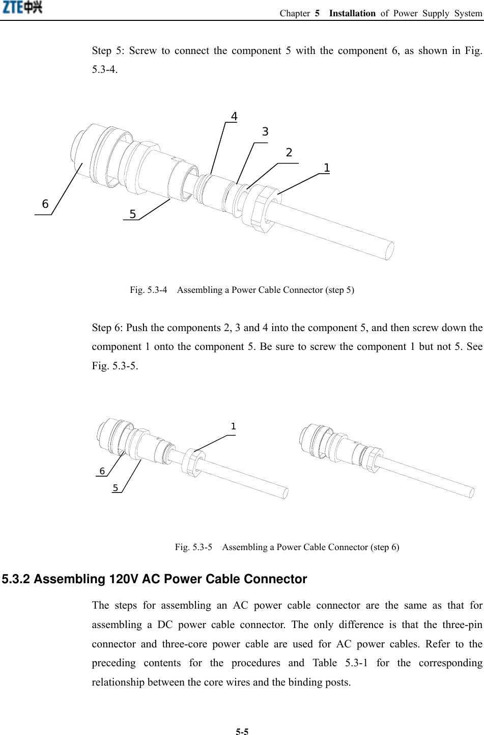  Chapter 5  Installation of Power Supply System  5-5Step 5: Screw to connect the component 5 with the component 6, as shown in Fig. 5.3-4. 123546 Fig. 5.3-4    Assembling a Power Cable Connector (step 5) Step 6: Push the components 2, 3 and 4 into the component 5, and then screw down the component 1 onto the component 5. Be sure to screw the component 1 but not 5. See Fig. 5.3-5. 156 Fig. 5.3-5    Assembling a Power Cable Connector (step 6) 5.3.2 Assembling 120V AC Power Cable Connector The steps for assembling an AC power cable connector are the same as that for assembling a DC power cable connector. The only difference is that the three-pin connector and three-core power cable are used for AC power cables. Refer to the preceding contents for the procedures and Table 5.3-1 for the corresponding relationship between the core wires and the binding posts.  