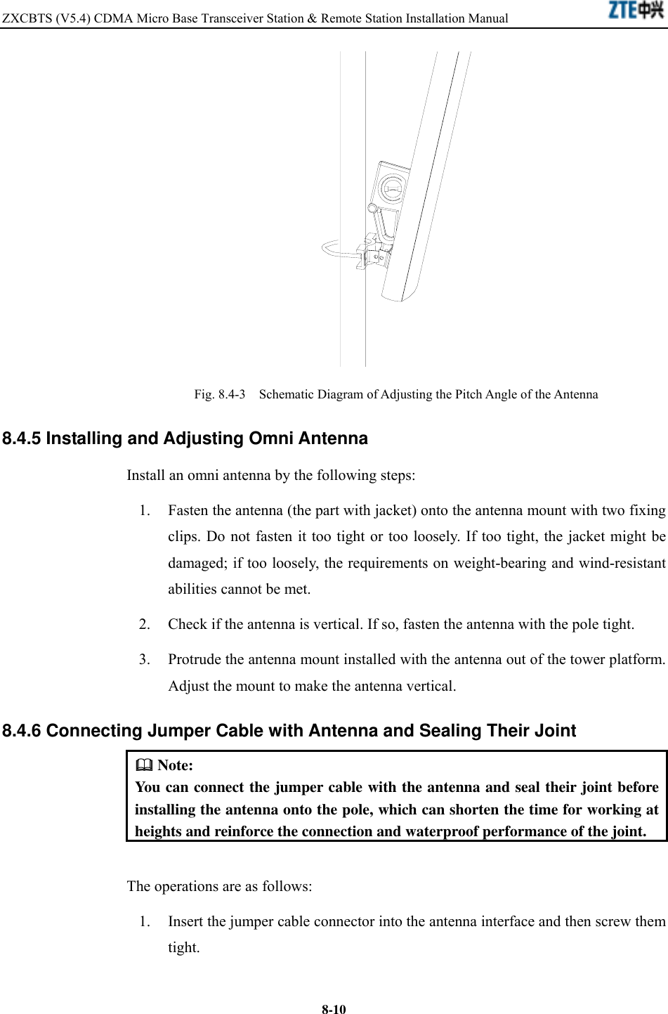 ZXCBTS (V5.4) CDMA Micro Base Transceiver Station &amp; Remote Station Installation Manual    8-10 Fig. 8.4-3    Schematic Diagram of Adjusting the Pitch Angle of the Antenna 8.4.5 Installing and Adjusting Omni Antenna Install an omni antenna by the following steps: 1.  Fasten the antenna (the part with jacket) onto the antenna mount with two fixing clips. Do not fasten it too tight or too loosely. If too tight, the jacket might be damaged; if too loosely, the requirements on weight-bearing and wind-resistant abilities cannot be met. 2.  Check if the antenna is vertical. If so, fasten the antenna with the pole tight. 3.  Protrude the antenna mount installed with the antenna out of the tower platform. Adjust the mount to make the antenna vertical. 8.4.6 Connecting Jumper Cable with Antenna and Sealing Their Joint  Note: You can connect the jumper cable with the antenna and seal their joint before installing the antenna onto the pole, which can shorten the time for working at heights and reinforce the connection and waterproof performance of the joint. The operations are as follows: 1.  Insert the jumper cable connector into the antenna interface and then screw them tight. 