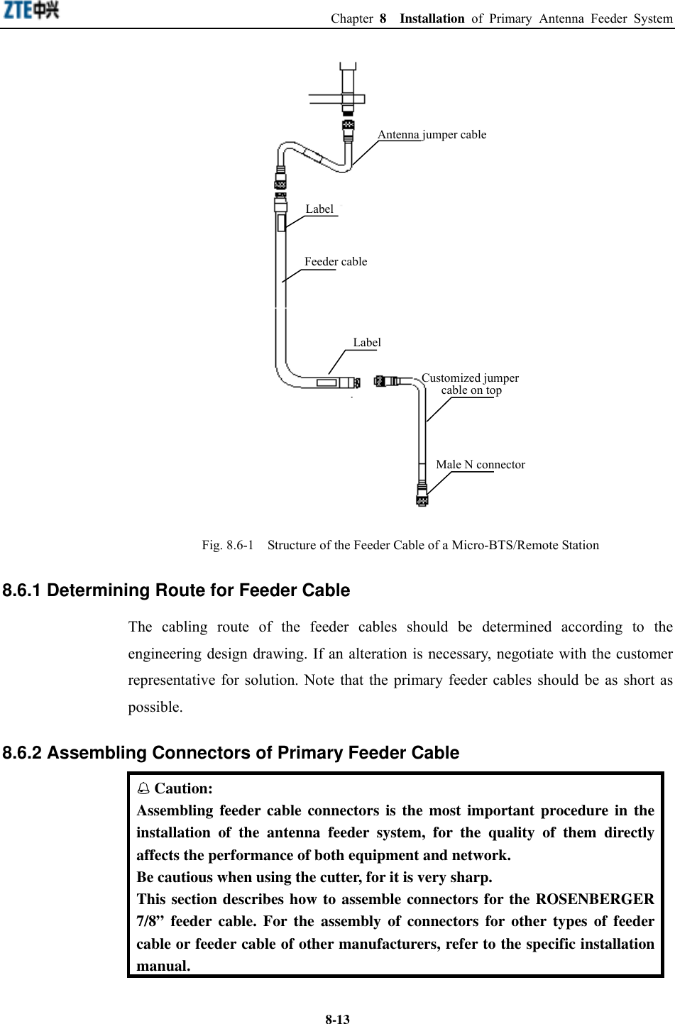  Chapter 8  Installation of Primary Antenna Feeder System  8-13LabelAntenna jumper cableCustomized jumpercable on topLabelFeeder cableMale N connector Fig. 8.6-1    Structure of the Feeder Cable of a Micro-BTS/Remote Station 8.6.1 Determining Route for Feeder Cable The cabling route of the feeder cables should be determined according to the engineering design drawing. If an alteration is necessary, negotiate with the customer representative for solution. Note that the primary feeder cables should be as short as possible. 8.6.2 Assembling Connectors of Primary Feeder Cable  Caution: Assembling feeder cable connectors is the most important procedure in the installation of the antenna feeder system, for the quality of them directly affects the performance of both equipment and network.   Be cautious when using the cutter, for it is very sharp. This section describes how to assemble connectors for the ROSENBERGER 7/8” feeder cable. For the assembly of connectors for other types of feeder cable or feeder cable of other manufacturers, refer to the specific installation manual. 