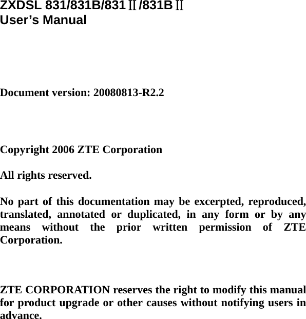    ZXDSL 831/831B/831Ⅱ/831BⅡ User’s Manual     Document version: 20080813-R2.2     Copyright 2006 ZTE Corporation  All rights reserved.  No part of this documentation may be excerpted, reproduced, translated, annotated or duplicated, in any form or by any means without the prior written permission of ZTE Corporation.    ZTE CORPORATION reserves the right to modify this manual for product upgrade or other causes without notifying users in advance.   