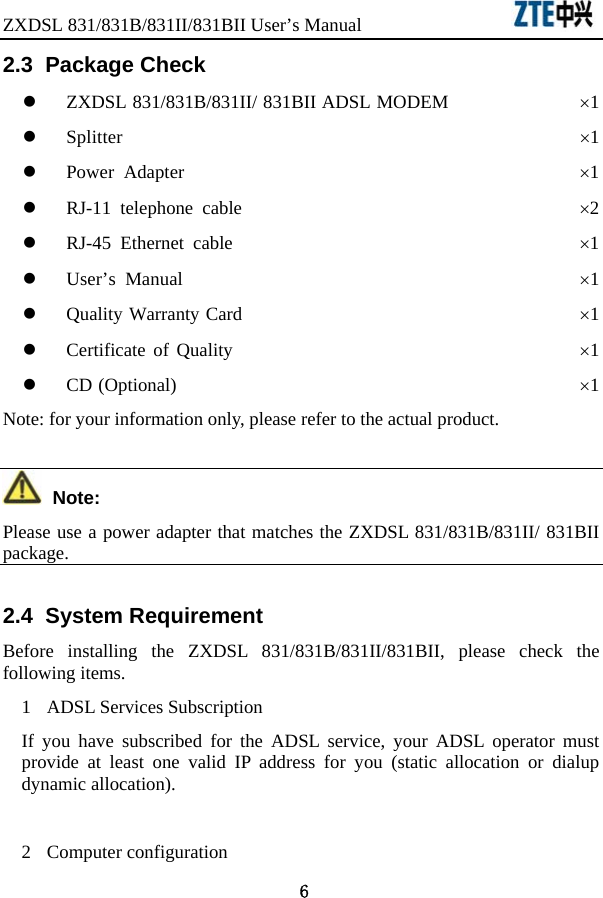 ZXDSL 831/831B/831II/831BII User’s Manual                  6 2.3  Package Check   z ZXDSL 831/831B/831II/ 831BII ADSL MODEM              ×1 z Splitter                                                ×1 z Power Adapter                                          ×1 z RJ-11 telephone cable                                    ×2 z RJ-45 Ethernet cable                                     ×1 z User’s Manual                                          ×1 z Quality Warranty Card                                    ×1 z Certificate of Quality                                     ×1 z CD (Optional)                                           ×1 Note: for your information only, please refer to the actual product.  Note: Please use a power adapter that matches the ZXDSL 831/831B/831II/ 831BII package.  2.4  System Requirement Before installing the ZXDSL 831/831B/831II/831BII, please check the following items.   1 ADSL Services Subscription If you have subscribed for the ADSL service, your ADSL operator must provide at least one valid IP address for you (static allocation or dialup dynamic allocation).    2 Computer configuration 