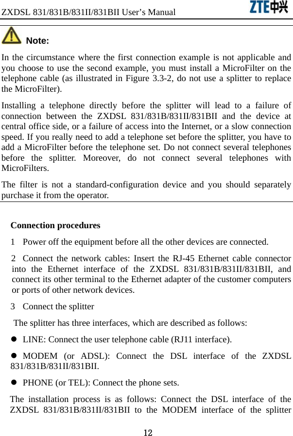 ZXDSL 831/831B/831II/831BII User’s Manual                  12  Note: In the circumstance where the first connection example is not applicable and you choose to use the second example, you must install a MicroFilter on the telephone cable (as illustrated in Figure 3.3-2, do not use a splitter to replace the MicroFilter). Installing a telephone directly before the splitter will lead to a failure of connection between the ZXDSL 831/831B/831II/831BII and the device at central office side, or a failure of access into the Internet, or a slow connection speed. If you really need to add a telephone set before the splitter, you have to add a MicroFilter before the telephone set. Do not connect several telephones before the splitter. Moreover, do not connect several telephones with MicroFilters.  The filter is not a standard-configuration device and you should separately purchase it from the operator.   Connection procedures 1  Power off the equipment before all the other devices are connected.   2  Connect the network cables: Insert the RJ-45 Ethernet cable connector into the Ethernet interface of the ZXDSL 831/831B/831II/831BII, and connect its other terminal to the Ethernet adapter of the customer computers or ports of other network devices. 3  Connect the splitter The splitter has three interfaces, which are described as follows:   z  LINE: Connect the user telephone cable (RJ11 interface). z MODEM (or ADSL): Connect the DSL interface of the ZXDSL 831/831B/831II/831BII.  z  PHONE (or TEL): Connect the phone sets.   The installation process is as follows: Connect the DSL interface of the ZXDSL 831/831B/831II/831BII to the MODEM interface of the splitter 