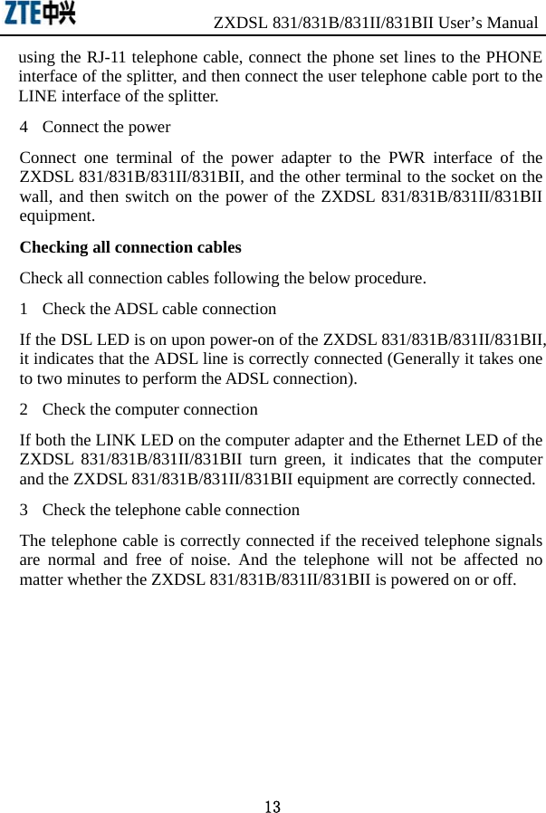                 ZXDSL 831/831B/831II/831BII User’s Manual 13 using the RJ-11 telephone cable, connect the phone set lines to the PHONE interface of the splitter, and then connect the user telephone cable port to the LINE interface of the splitter.   4  Connect the power Connect one terminal of the power adapter to the PWR interface of the ZXDSL 831/831B/831II/831BII, and the other terminal to the socket on the wall, and then switch on the power of the ZXDSL 831/831B/831II/831BII equipment.  Checking all connection cables Check all connection cables following the below procedure. 1  Check the ADSL cable connection If the DSL LED is on upon power-on of the ZXDSL 831/831B/831II/831BII, it indicates that the ADSL line is correctly connected (Generally it takes one to two minutes to perform the ADSL connection).   2  Check the computer connection If both the LINK LED on the computer adapter and the Ethernet LED of the ZXDSL 831/831B/831II/831BII turn green, it indicates that the computer and the ZXDSL 831/831B/831II/831BII equipment are correctly connected.   3  Check the telephone cable connection The telephone cable is correctly connected if the received telephone signals are normal and free of noise. And the telephone will not be affected no matter whether the ZXDSL 831/831B/831II/831BII is powered on or off.   