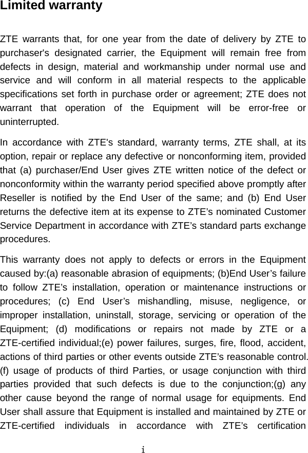 i  Limited warranty  ZTE warrants that, for one year from the date of delivery by ZTE to purchaser&apos;s designated carrier, the Equipment will remain free from defects in design, material and workmanship under normal use and service and will conform in all material respects to the applicable specifications set forth in purchase order or agreement; ZTE does not warrant that operation of the Equipment will be error-free or uninterrupted.   In accordance with ZTE&apos;s standard, warranty terms, ZTE shall, at its option, repair or replace any defective or nonconforming item, provided that (a) purchaser/End User gives ZTE written notice of the defect or nonconformity within the warranty period specified above promptly after Reseller is notified by the End User of the same; and (b) End User returns the defective item at its expense to ZTE’s nominated Customer Service Department in accordance with ZTE’s standard parts exchange procedures.  This warranty does not apply to defects or errors in the Equipment caused by:(a) reasonable abrasion of equipments; (b)End User’s failure to follow ZTE’s installation, operation or maintenance instructions or procedures; (c) End User’s mishandling, misuse, negligence, or improper installation, uninstall, storage, servicing or operation of the Equipment; (d) modifications or repairs not made by ZTE or a ZTE-certified individual;(e) power failures, surges, fire, flood, accident, actions of third parties or other events outside ZTE’s reasonable control. (f) usage of products of third Parties, or usage conjunction with third parties provided that such defects is due to the conjunction;(g) any other cause beyond the range of normal usage for equipments. End User shall assure that Equipment is installed and maintained by ZTE or ZTE-certified individuals in accordance with ZTE’s certification 