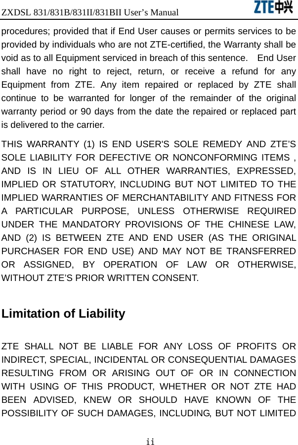 ZXDSL 831/831B/831II/831BII User’s Manual                  ii procedures; provided that if End User causes or permits services to be provided by individuals who are not ZTE-certified, the Warranty shall be void as to all Equipment serviced in breach of this sentence.    End User shall have no right to reject, return, or receive a refund for any Equipment from ZTE. Any item repaired or replaced by ZTE shall continue to be warranted for longer of the remainder of the original warranty period or 90 days from the date the repaired or replaced part is delivered to the carrier.   THIS WARRANTY (1) IS END USER&apos;S SOLE REMEDY AND ZTE’S SOLE LIABILITY FOR DEFECTIVE OR NONCONFORMING ITEMS , AND IS IN LIEU OF ALL OTHER WARRANTIES, EXPRESSED, IMPLIED OR STATUTORY, INCLUDING BUT NOT LIMITED TO THE IMPLIED WARRANTIES OF MERCHANTABILITY AND FITNESS FOR A PARTICULAR PURPOSE, UNLESS OTHERWISE REQUIRED UNDER THE MANDATORY PROVISIONS OF THE CHINESE LAW, AND (2) IS BETWEEN ZTE AND END USER (AS THE ORIGINAL PURCHASER FOR END USE) AND MAY NOT BE TRANSFERRED OR ASSIGNED, BY OPERATION OF LAW OR OTHERWISE, WITHOUT ZTE’S PRIOR WRITTEN CONSENT.  Limitation of Liability  ZTE SHALL NOT BE LIABLE FOR ANY LOSS OF PROFITS OR INDIRECT, SPECIAL, INCIDENTAL OR CONSEQUENTIAL DAMAGES RESULTING FROM OR ARISING OUT OF OR IN CONNECTION WITH USING OF THIS PRODUCT, WHETHER OR NOT ZTE HAD BEEN ADVISED, KNEW OR SHOULD HAVE KNOWN OF THE POSSIBILITY OF SUCH DAMAGES, INCLUDING, BUT NOT LIMITED 