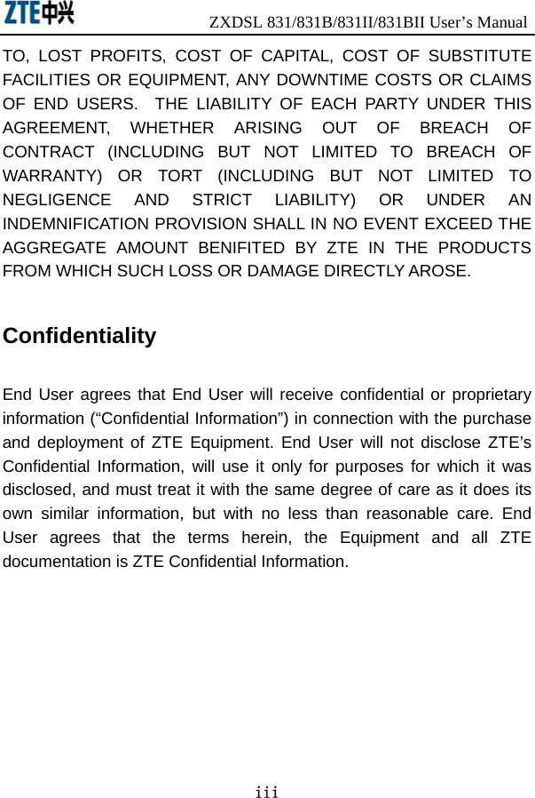                ZXDSL 831/831B/831II/831BII User’s Manual iii TO, LOST PROFITS, COST OF CAPITAL, COST OF SUBSTITUTE FACILITIES OR EQUIPMENT, ANY DOWNTIME COSTS OR CLAIMS OF END USERS.  THE LIABILITY OF EACH PARTY UNDER THIS AGREEMENT, WHETHER ARISING OUT OF BREACH OF CONTRACT (INCLUDING BUT NOT LIMITED TO BREACH OF WARRANTY) OR TORT (INCLUDING BUT NOT LIMITED TO NEGLIGENCE AND STRICT LIABILITY) OR UNDER AN INDEMNIFICATION PROVISION SHALL IN NO EVENT EXCEED THE AGGREGATE AMOUNT BENIFITED BY ZTE IN THE PRODUCTS FROM WHICH SUCH LOSS OR DAMAGE DIRECTLY AROSE.      Confidentiality  End User agrees that End User will receive confidential or proprietary information (“Confidential Information”) in connection with the purchase and deployment of ZTE Equipment. End User will not disclose ZTE’s Confidential Information, will use it only for purposes for which it was disclosed, and must treat it with the same degree of care as it does its own similar information, but with no less than reasonable care. End User agrees that the terms herein, the Equipment and all ZTE documentation is ZTE Confidential Information.   