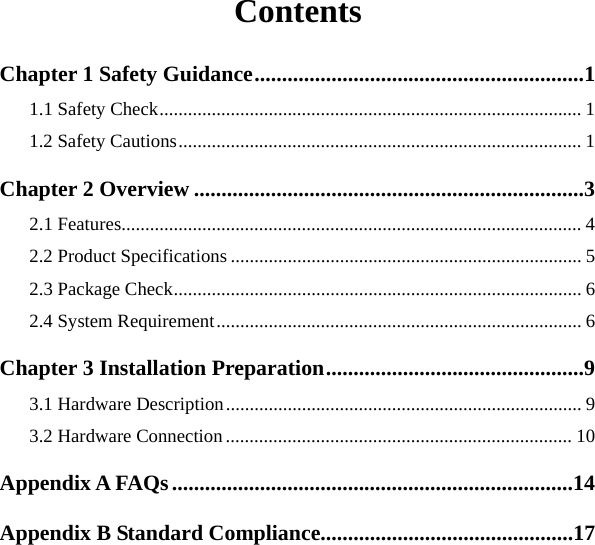   Contents Chapter 1 Safety Guidance............................................................1 1.1 Safety Check......................................................................................... 1 1.2 Safety Cautions..................................................................................... 1 Chapter 2 Overview .......................................................................3 2.1 Features................................................................................................. 4 2.2 Product Specifications .......................................................................... 5 2.3 Package Check...................................................................................... 6 2.4 System Requirement............................................................................. 6 Chapter 3 Installation Preparation...............................................9 3.1 Hardware Description........................................................................... 9 3.2 Hardware Connection ......................................................................... 10 Appendix A FAQs.........................................................................14 Appendix B Standard Compliance..............................................17   