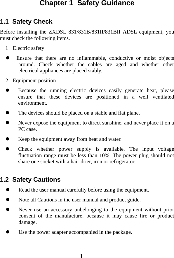 1 Chapter 1  Safety Guidance 1.1  Safety Check   Before installing the ZXDSL 831/831B/831II/831BII ADSL equipment, you must check the following items.   1 Electric safety z Ensure that there are no inflammable, conductive or moist objects around. Check whether the cables are aged and whether other electrical appliances are placed stably.   2 Equipment position  z Because the running electric devices easily generate heat, please ensure that these devices are positioned in a well ventilated environment.  z The devices should be placed on a stable and flat plane.   z Never expose the equipment to direct sunshine, and never place it on a PC case.   z Keep the equipment away from heat and water.   z Check whether power supply is available. The input voltage fluctuation range must be less than 10%. The power plug should not share one socket with a hair drier, iron or refrigerator.   1.2  Safety Cautions z Read the user manual carefully before using the equipment.   z Note all Cautions in the user manual and product guide.   z Never use an accessory unbelonging to the equipment without prior consent of the manufacture, because it may cause fire or product damage.  z Use the power adapter accompanied in the package.   