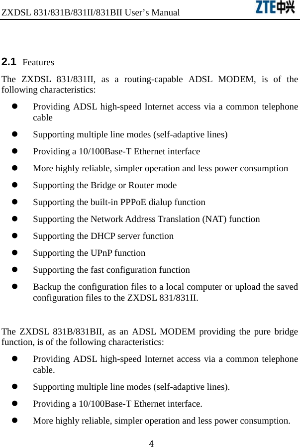 ZXDSL 831/831B/831II/831BII User’s Manual                  4  2.1  Features The ZXDSL 831/831II, as a routing-capable ADSL MODEM, is of the following characteristics:   z Providing ADSL high-speed Internet access via a common telephone cable  z Supporting multiple line modes (self-adaptive lines)   z Providing a 10/100Base-T Ethernet interface   z More highly reliable, simpler operation and less power consumption   z Supporting the Bridge or Router mode   z Supporting the built-in PPPoE dialup function   z Supporting the Network Address Translation (NAT) function z Supporting the DHCP server function z Supporting the UPnP function z Supporting the fast configuration function   z Backup the configuration files to a local computer or upload the saved configuration files to the ZXDSL 831/831II.    The ZXDSL 831B/831BII, as an ADSL MODEM providing the pure bridge function, is of the following characteristics:   z Providing ADSL high-speed Internet access via a common telephone cable.  z Supporting multiple line modes (self-adaptive lines).   z Providing a 10/100Base-T Ethernet interface.     z More highly reliable, simpler operation and less power consumption.   