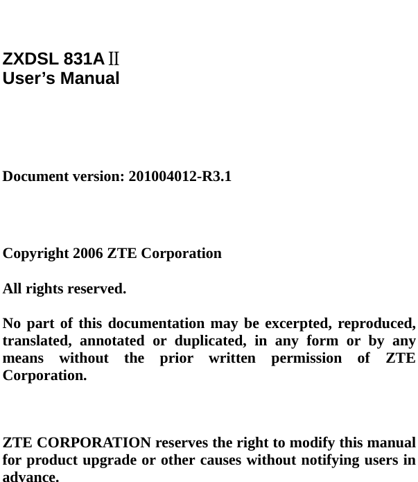     ZXDSL 831AⅡ User’s Manual     Document version: 201004012-R3.1     Copyright 2006 ZTE Corporation  All rights reserved.  No part of this documentation may be excerpted, reproduced, translated, annotated or duplicated, in any form or by any means without the prior written permission of ZTE Corporation.    ZTE CORPORATION reserves the right to modify this manual for product upgrade or other causes without notifying users in advance.   