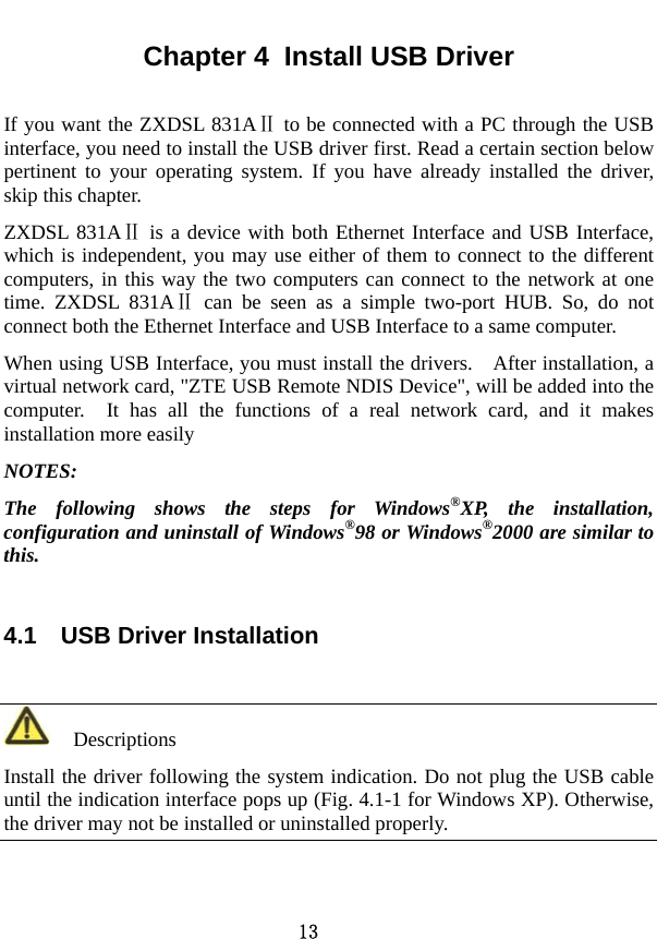  13 Chapter 4  Install USB Driver If you want the ZXDSL 831A  to be connected with a PC through Ⅱthe USB interface, you need to install the USB driver first. Read a certain section below pertinent to your operating system. If you have already installed the driver, skip this chapter.   ZXDSL 831AⅡ is a device with both Ethernet Interface and USB Interface, which is independent, you may use either of them to connect to the different computers, in this way the two computers can connect to the network at one time. ZXDSL 831AⅡ can be seen as a simple two-port HUB. So, do not connect both the Ethernet Interface and USB Interface to a same computer. When using USB Interface, you must install the drivers.    After installation, a virtual network card, &quot;ZTE USB Remote NDIS Device&quot;, will be added into the computer.  It has all the functions of a real network card, and it makes installation more easily NOTES: The following shows the steps for Windows®XP, the installation, configuration and uninstall of Windows®98 or Windows®2000 are similar to this. 4.1    USB Driver Installation   Descriptions Install the driver following the system indication. Do not plug the USB cable until the indication interface pops up (Fig. 4.1-1 for Windows XP). Otherwise, the driver may not be installed or uninstalled properly.   