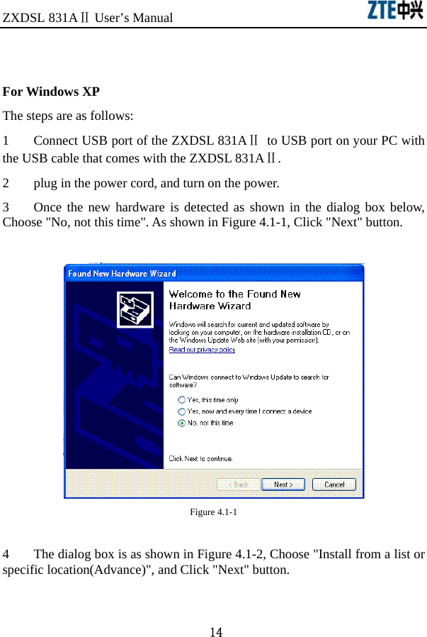 ZXDSL 831AⅡ User’s Manual                               14  For Windows XP The steps are as follows:   1  Connect USB port of the ZXDSL 831AⅡ  to USB port on your PC with the USB cable that comes with the ZXDSL 831AⅡ. 2  plug in the power cord, and turn on the power. 3  Once the new hardware is detected as shown in the dialog box below, Choose &quot;No, not this time&quot;. As shown in Figure 4.1-1, Click &quot;Next&quot; button.   Figure 4.1-1  4  The dialog box is as shown in Figure 4.1-2, Choose &quot;Install from a list or specific location(Advance)&quot;, and Click &quot;Next&quot; button.  