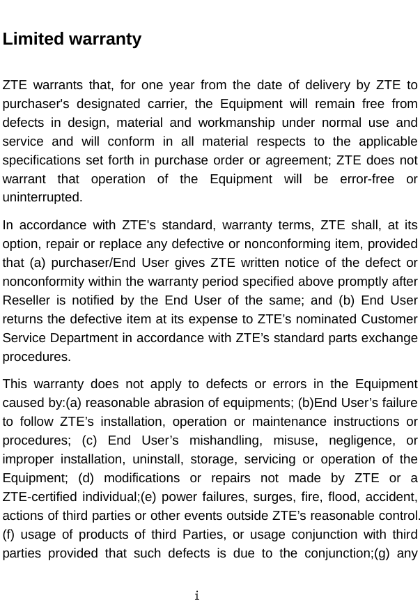  i  Limited warranty  ZTE warrants that, for one year from the date of delivery by ZTE to purchaser&apos;s designated carrier, the Equipment will remain free from defects in design, material and workmanship under normal use and service and will conform in all material respects to the applicable specifications set forth in purchase order or agreement; ZTE does not warrant that operation of the Equipment will be error-free or uninterrupted.   In accordance with ZTE&apos;s standard, warranty terms, ZTE shall, at its option, repair or replace any defective or nonconforming item, provided that (a) purchaser/End User gives ZTE written notice of the defect or nonconformity within the warranty period specified above promptly after Reseller is notified by the End User of the same; and (b) End User returns the defective item at its expense to ZTE’s nominated Customer Service Department in accordance with ZTE’s standard parts exchange procedures.  This warranty does not apply to defects or errors in the Equipment caused by:(a) reasonable abrasion of equipments; (b)End User’s failure to follow ZTE’s installation, operation or maintenance instructions or procedures; (c) End User’s mishandling, misuse, negligence, or improper installation, uninstall, storage, servicing or operation of the Equipment; (d) modifications or repairs not made by ZTE or a ZTE-certified individual;(e) power failures, surges, fire, flood, accident, actions of third parties or other events outside ZTE’s reasonable control. (f) usage of products of third Parties, or usage conjunction with third parties provided that such defects is due to the conjunction;(g) any 