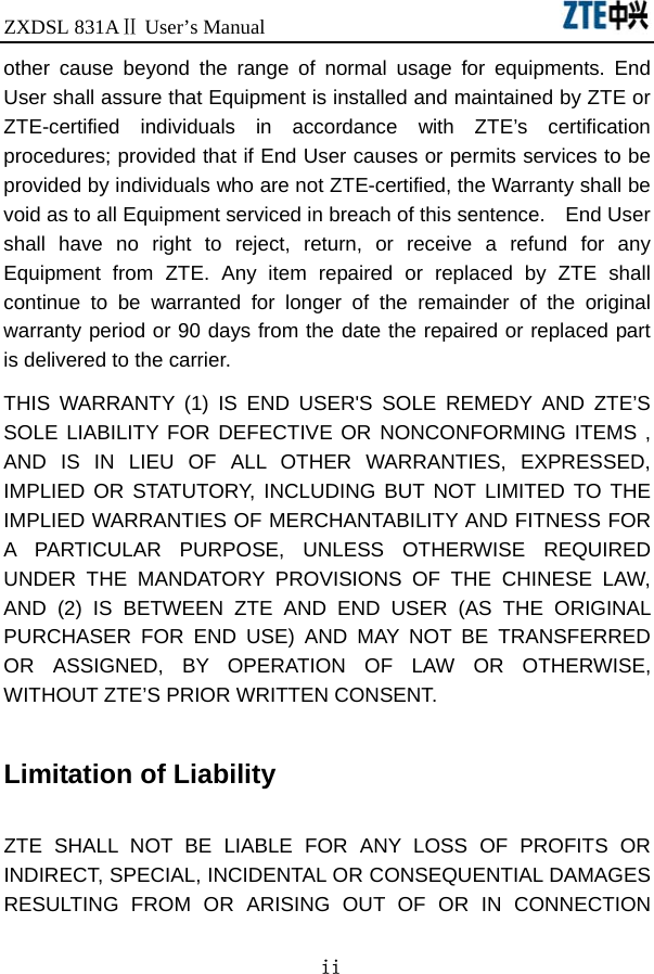 ZXDSL 831AⅡ User’s Manual                               ii other cause beyond the range of normal usage for equipments. End User shall assure that Equipment is installed and maintained by ZTE or ZTE-certified individuals in accordance with ZTE’s certification procedures; provided that if End User causes or permits services to be provided by individuals who are not ZTE-certified, the Warranty shall be void as to all Equipment serviced in breach of this sentence.    End User shall have no right to reject, return, or receive a refund for any Equipment from ZTE. Any item repaired or replaced by ZTE shall continue to be warranted for longer of the remainder of the original warranty period or 90 days from the date the repaired or replaced part is delivered to the carrier.   THIS WARRANTY (1) IS END USER&apos;S SOLE REMEDY AND ZTE’S SOLE LIABILITY FOR DEFECTIVE OR NONCONFORMING ITEMS , AND IS IN LIEU OF ALL OTHER WARRANTIES, EXPRESSED, IMPLIED OR STATUTORY, INCLUDING BUT NOT LIMITED TO THE IMPLIED WARRANTIES OF MERCHANTABILITY AND FITNESS FOR A PARTICULAR PURPOSE, UNLESS OTHERWISE REQUIRED UNDER THE MANDATORY PROVISIONS OF THE CHINESE LAW, AND (2) IS BETWEEN ZTE AND END USER (AS THE ORIGINAL PURCHASER FOR END USE) AND MAY NOT BE TRANSFERRED OR ASSIGNED, BY OPERATION OF LAW OR OTHERWISE, WITHOUT ZTE’S PRIOR WRITTEN CONSENT.  Limitation of Liability  ZTE SHALL NOT BE LIABLE FOR ANY LOSS OF PROFITS OR INDIRECT, SPECIAL, INCIDENTAL OR CONSEQUENTIAL DAMAGES RESULTING FROM OR ARISING OUT OF OR IN CONNECTION 