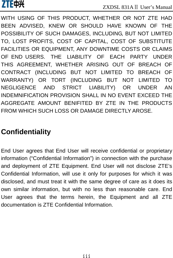                              ZXDSL 831AⅡ User’s Manual iii WITH USING OF THIS PRODUCT, WHETHER OR NOT ZTE HAD BEEN ADVISED, KNEW OR SHOULD HAVE KNOWN OF THE POSSIBILITY OF SUCH DAMAGES, INCLUDING, BUT NOT LIMITED TO, LOST PROFITS, COST OF CAPITAL, COST OF SUBSTITUTE FACILITIES OR EQUIPMENT, ANY DOWNTIME COSTS OR CLAIMS OF END USERS.  THE  LIABILITY  OF  EACH  PARTY  UNDER THIS AGREEMENT, WHETHER ARISING OUT OF BREACH OF CONTRACT (INCLUDING BUT NOT LIMITED TO BREACH OF WARRANTY) OR TORT (INCLUDING BUT NOT LIMITED TO NEGLIGENCE AND STRICT LIABILITY) OR UNDER AN INDEMNIFICATION PROVISION SHALL IN NO EVENT EXCEED THE AGGREGATE AMOUNT BENIFITED BY ZTE IN THE PRODUCTS FROM WHICH SUCH LOSS OR DAMAGE DIRECTLY AROSE.      Confidentiality  End User agrees that End User will receive confidential or proprietary information (“Confidential Information”) in connection with the purchase and deployment of ZTE Equipment. End User will not disclose ZTE’s Confidential Information, will use it only for purposes for which it was disclosed, and must treat it with the same degree of care as it does its own similar information, but with no less than reasonable care. End User agrees that the terms herein, the Equipment and all ZTE documentation is ZTE Confidential Information.   