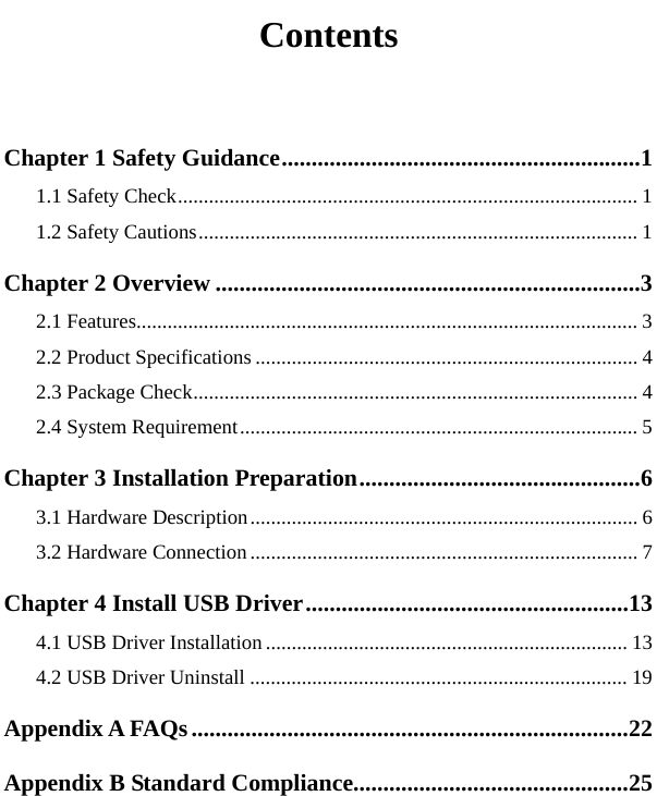   Contents  Chapter 1 Safety Guidance............................................................1 1.1 Safety Check......................................................................................... 1 1.2 Safety Cautions..................................................................................... 1 Chapter 2 Overview .......................................................................3 2.1 Features................................................................................................. 3 2.2 Product Specifications .......................................................................... 4 2.3 Package Check...................................................................................... 4 2.4 System Requirement............................................................................. 5 Chapter 3 Installation Preparation...............................................6 3.1 Hardware Description........................................................................... 6 3.2 Hardware Connection ........................................................................... 7 Chapter 4 Install USB Driver......................................................13 4.1 USB Driver Installation ...................................................................... 13 4.2 USB Driver Uninstall ......................................................................... 19 Appendix A FAQs.........................................................................22 Appendix B Standard Compliance..............................................25 