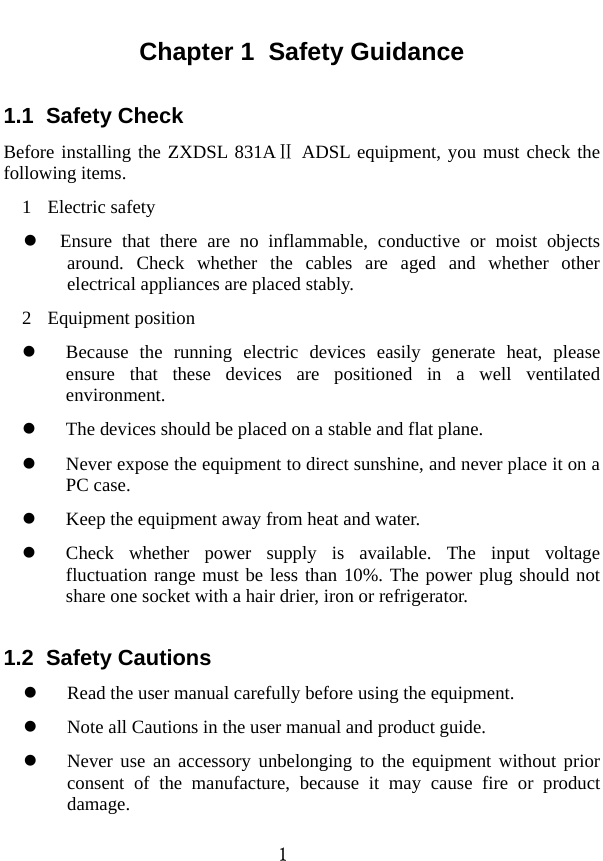  1 Chapter 1  Safety Guidance 1.1  Safety Check   Before installing the ZXDSL 831A  ADSLⅡ equipment, you must check the following items.   1 Electric safety z Ensure that there are no inflammable, conductive or moist objects around. Check whether the cables are aged and whether other electrical appliances are placed stably.   2 Equipment position  z Because the running electric devices easily generate heat, please ensure that these devices are positioned in a well ventilated environment.  z The devices should be placed on a stable and flat plane.   z Never expose the equipment to direct sunshine, and never place it on a PC case.   z Keep the equipment away from heat and water.   z Check whether power supply is available. The input voltage fluctuation range must be less than 10%. The power plug should not share one socket with a hair drier, iron or refrigerator.   1.2  Safety Cautions z Read the user manual carefully before using the equipment.   z Note all Cautions in the user manual and product guide.   z Never use an accessory unbelonging to the equipment without prior consent of the manufacture, because it may cause fire or product damage.  