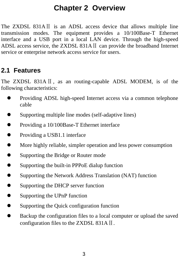 3 Chapter 2  Overview The ZXDSL 831AⅡ is an ADSL access device that allows multiple line transmission modes. The equipment provides a 10/100Base-T Ethernet interface and a USB port in a local LAN device. Through the high-speed ADSL access service, the ZXDSL 831A  can provide the broadband Internet Ⅱservice or enterprise network access service for users.   2.1  Features The ZXDSL 831AⅡ, as an routing-capable ADSL MODEM, is of the following characteristics:   z Providing ADSL high-speed Internet access via a common telephone cable  z Supporting multiple line modes (self-adaptive lines)   z Providing a 10/100Base-T Ethernet interface   z Providing a USB1.1 interface z More highly reliable, simpler operation and less power consumption   z Supporting the Bridge or Router mode   z Supporting the built-in PPPoE dialup function   z Supporting the Network Address Translation (NAT) function z Supporting the DHCP server function z Supporting the UPnP function z Supporting the Quick configuration function   z Backup the configuration files to a local computer or upload the saved configuration files to the ZXDSL 831AⅡ.   