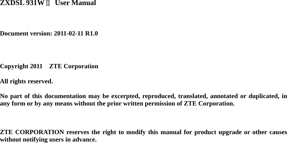   ZXDSL 931WⅡ User Manual    Document version: 2011-02-11 R1.0     Copyright 2011  ZTE Corporation  All rights reserved.  No part of this documentation may be excerpted, reproduced, translated, annotated or duplicated, in any form or by any means without the prior written permission of ZTE Corporation.    ZTE CORPORATION reserves the right to modify this manual for product upgrade or other causes without notifying users in advance.   