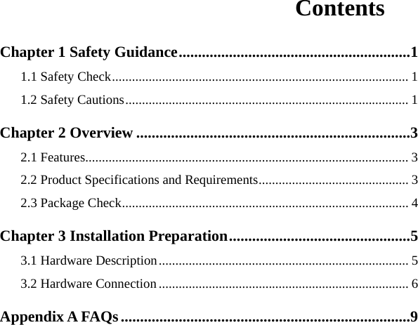   Contents Chapter 1 Safety Guidance............................................................1 1.1 Safety Check......................................................................................... 1 1.2 Safety Cautions..................................................................................... 1 Chapter 2 Overview .......................................................................3 2.1 Features................................................................................................. 3 2.2 Product Specifications and Requirements............................................. 3 2.3 Package Check...................................................................................... 4 Chapter 3 Installation Preparation...............................................5 3.1 Hardware Description........................................................................... 5 3.2 Hardware Connection ........................................................................... 6 Appendix A FAQs ...........................................................................9   