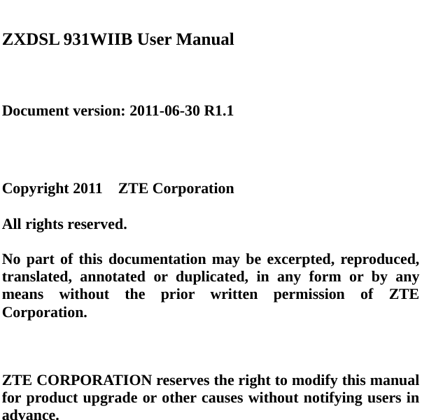    ZXDSL 931WIIB User Manual    Document version: 2011-06-30 R1.1     Copyright 2011  ZTE Corporation  All rights reserved.  No part of this documentation may be excerpted, reproduced, translated, annotated or duplicated, in any form or by any means without the prior written permission of ZTE Corporation.    ZTE CORPORATION reserves the right to modify this manual for product upgrade or other causes without notifying users in advance.   