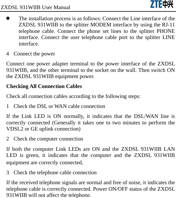 ZXDSL 931WIIB User Manual                                      z The installation process is as follows: Connect the Line interface of the ZXDSL 931WIIB to the splitter MODEM interface by using the RJ-11 telephone cable. Connect the phone set lines to the splitter PHONE interface. Connect the user telephone cable port to the splitter LINE interface. 4  Connect the power Connect one power adapter terminal to the power interface of the ZXDSL 931WIIB, and the other terminal to the socket on the wall. Then switch ON the ZXDSL 931WIIB equipment power.   Checking All Connection Cables Check all connection cables according to the following steps: 1  Check the DSL or WAN cable connection If the Link LED is ON normally, it indicates that the DSL/WAN line is correctly connected (Generally it takes one to two minutes to perform the VDSL2 or GE uplink connection)   2  Check the computer connection If both the computer Link LEDs are ON and the ZXDSL 931WIIB LAN LED is green, it indicates that the computer and the ZXDSL 931WIIB equipment are correctly connected. 3  Check the telephone cable connection If the received telephone signals are normal and free of noise, it indicates the telephone cable is correctly connected. Power ON/OFF status of the ZXDSL 931WIIB will not affect the telephone. 