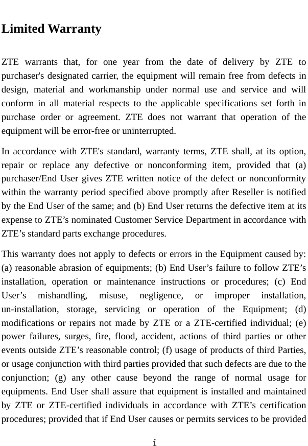  i  Limited Warranty  ZTE warrants that, for one year from the date of delivery by ZTE to purchaser&apos;s designated carrier, the equipment will remain free from defects in design, material and workmanship under normal use and service and will conform in all material respects to the applicable specifications set forth in purchase order or agreement. ZTE does not warrant that operation of the equipment will be error-free or uninterrupted.   In accordance with ZTE&apos;s standard, warranty terms, ZTE shall, at its option, repair or replace any defective or nonconforming item, provided that (a) purchaser/End User gives ZTE written notice of the defect or nonconformity within the warranty period specified above promptly after Reseller is notified by the End User of the same; and (b) End User returns the defective item at its expense to ZTE’s nominated Customer Service Department in accordance with ZTE’s standard parts exchange procedures.   This warranty does not apply to defects or errors in the Equipment caused by: (a) reasonable abrasion of equipments; (b) End User’s failure to follow ZTE’s installation, operation or maintenance instructions or procedures; (c) End User’s mishandling, misuse, negligence, or improper installation, un-installation, storage, servicing or operation of the Equipment; (d) modifications or repairs not made by ZTE or a ZTE-certified individual; (e) power failures, surges, fire, flood, accident, actions of third parties or other events outside ZTE’s reasonable control; (f) usage of products of third Parties, or usage conjunction with third parties provided that such defects are due to the conjunction; (g) any other cause beyond the range of normal usage for equipments. End User shall assure that equipment is installed and maintained by ZTE or ZTE-certified individuals in accordance with ZTE’s certification procedures; provided that if End User causes or permits services to be provided 