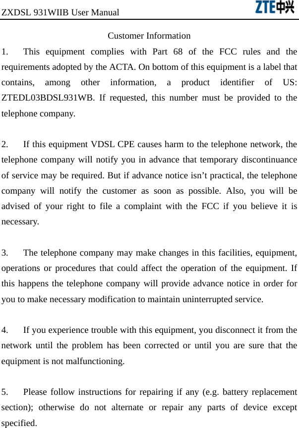 ZXDSL 931WIIB User Manual                                Customer Information 1.  This equipment complies with Part 68 of the FCC rules and the requirements adopted by the ACTA. On bottom of this equipment is a label that contains, among other information, a product identifier of US: ZTEDL03BDSL931WB. If requested, this number must be provided to the telephone company.  2.  If this equipment VDSL CPE causes harm to the telephone network, the telephone company will notify you in advance that temporary discontinuance of service may be required. But if advance notice isn’t practical, the telephone company will notify the customer as soon as possible. Also, you will be advised of your right to file a complaint with the FCC if you believe it is necessary.  3.  The telephone company may make changes in this facilities, equipment, operations or procedures that could affect the operation of the equipment. If this happens the telephone company will provide advance notice in order for you to make necessary modification to maintain uninterrupted service.  4.  If you experience trouble with this equipment, you disconnect it from the network until the problem has been corrected or until you are sure that the equipment is not malfunctioning.  5.  Please follow instructions for repairing if any (e.g. battery replacement section); otherwise do not alternate or repair any parts of device except specified. 