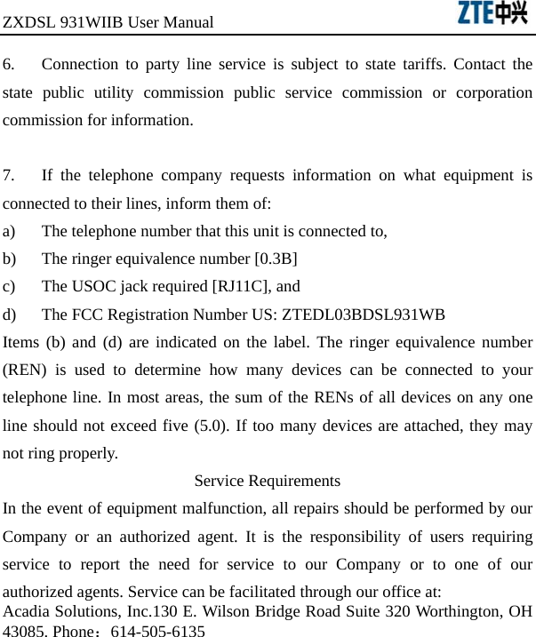 ZXDSL 931WIIB User Manual                                      6.  Connection to party line service is subject to state tariffs. Contact the state public utility commission public service commission or corporation commission for information.  7.  If the telephone company requests information on what equipment is connected to their lines, inform them of: a)  The telephone number that this unit is connected to, b)  The ringer equivalence number [0.3B] c)  The USOC jack required [RJ11C], and d)  The FCC Registration Number US: ZTEDL03BDSL931WB Items (b) and (d) are indicated on the label. The ringer equivalence number (REN) is used to determine how many devices can be connected to your telephone line. In most areas, the sum of the RENs of all devices on any one line should not exceed five (5.0). If too many devices are attached, they may not ring properly. Service Requirements In the event of equipment malfunction, all repairs should be performed by our Company or an authorized agent. It is the responsibility of users requiring service to report the need for service to our Company or to one of our authorized agents. Service can be facilitated through our office at: Acadia Solutions, Inc.130 E. Wilson Bridge Road Suite 320 Worthington, OH 43085. Phone：614-505-6135